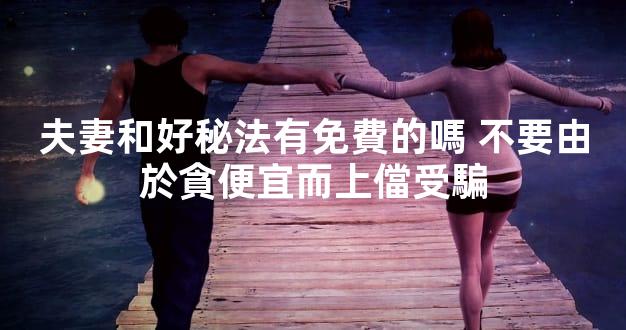 夫妻和好秘法有免費的嗎 不要由於貪便宜而上儅受騙